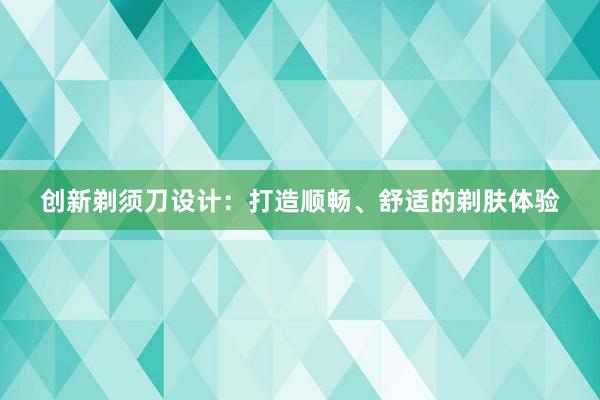 创新剃须刀设计：打造顺畅、舒适的剃肤体验